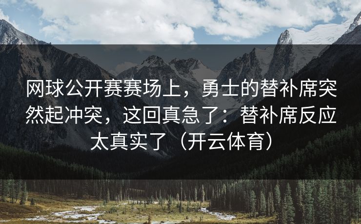 网球公开赛赛场上，勇士的替补席突然起冲突，这回真急了：替补席反应太真实了（开云体育）
