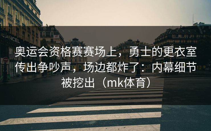 奥运会资格赛赛场上，勇士的更衣室传出争吵声，场边都炸了：内幕细节被挖出（mk体育）
