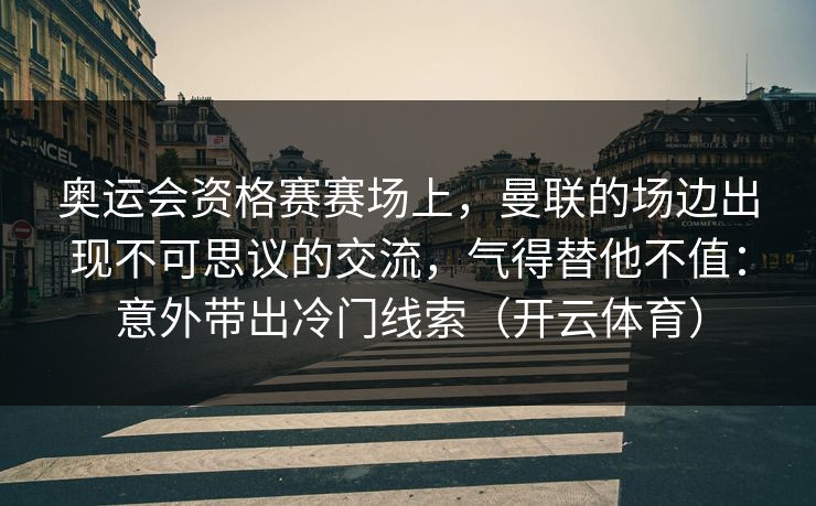 奥运会资格赛赛场上，曼联的场边出现不可思议的交流，气得替他不值：意外带出冷门线索（开云体育）